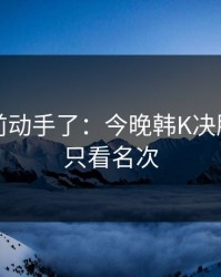 有人提前动手了：今晚韩K决胜局，别只看名次