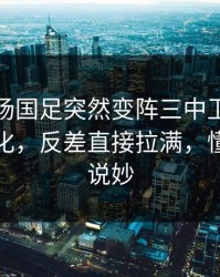 凌晨这场国足突然变阵三中卫，赛前指数变化，反差直接拉满，懂的人都说妙