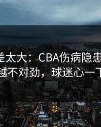 这波反差太大：CBA伤病隐患一传出，越想越不对劲，球迷心一下沉了