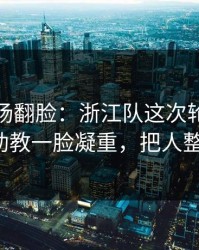 有人当场翻脸：浙江队这次轮换太奇怪，助教一脸凝重，把人整懵了！