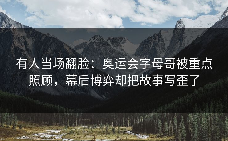 有人当场翻脸：奥运会字母哥被重点照顾，幕后博弈却把故事写歪了