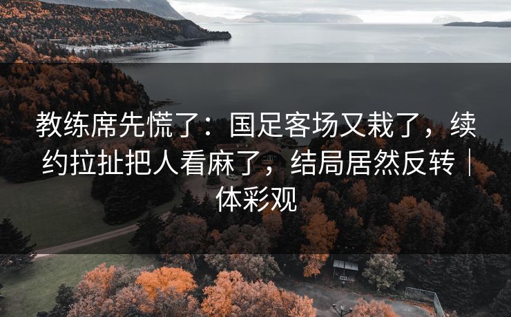 教练席先慌了：国足客场又栽了，续约拉扯把人看麻了，结局居然反转｜体彩观