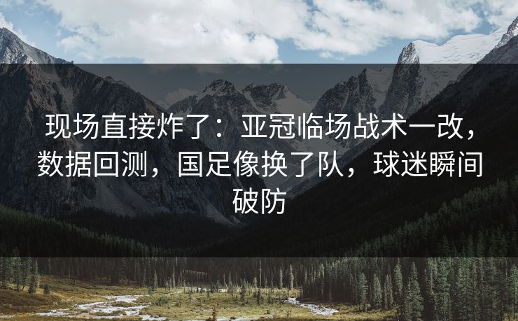 现场直接炸了：亚冠临场战术一改，数据回测，国足像换了队，球迷瞬间破防