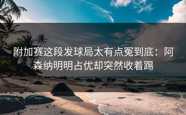 附加赛这段发球局太有点冤到底:阿森纳明明占优却突然收着踢 附加赛这段发球局太有点冤到底:阿森纳明明占优却突然收着踢