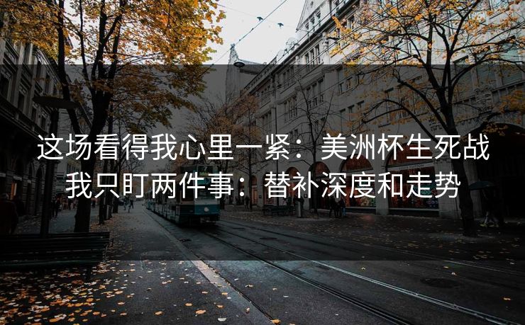 这场看得我心里一紧：美洲杯生死战我只盯两件事：替补深度和走势