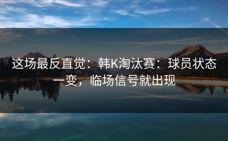 这场最反直觉：韩K淘汰赛：球员状态一变，临场信号就出现