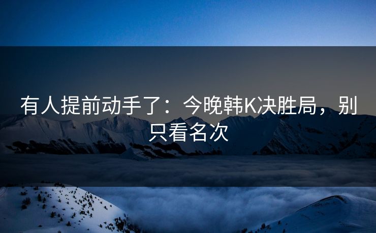 有人提前动手了：今晚韩K决胜局，别只看名次