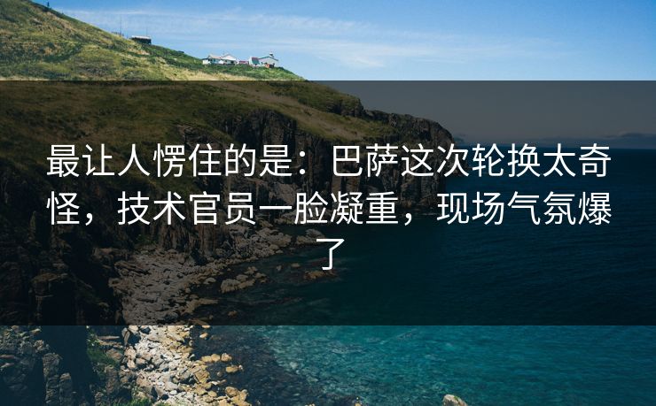 最让人愣住的是:巴萨这次轮换太奇怪,技术官员一脸凝重,现场气氛爆了 最让人愣住的是:巴萨这次轮换太奇怪,技术官员一脸凝重,现场气氛爆了