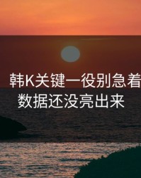 说实话，韩K关键一役别急着下结论：数据还没亮出来