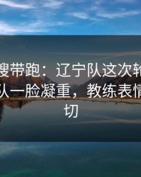 别被热搜带跑：辽宁队这次轮换太奇怪，领队一脸凝重，教练表情说明一切