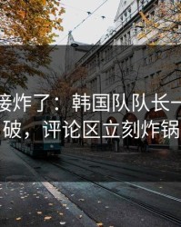 现场直接炸了：韩国队队长一句话点破，评论区立刻炸锅
