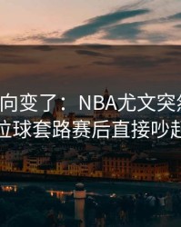 赛后风向变了：NBA尤文突然失控，定位球套路赛后直接吵起来