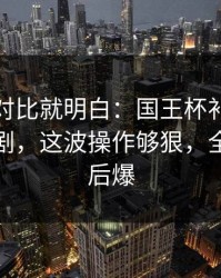 数据一对比就明白：国王杯补时那一下太戏剧，这波操作够狠，全场先静后爆