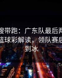 别被热搜带跑：广东队最后两分钟连犯错，篮球彩解读，领队赛后语气冷到冰