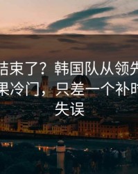 你以为结束了？韩国队从领先到被追平，赛果冷门，只差一个补时争议的失误