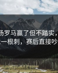 凌晨这场罗马赢了但不踏实，数据走势像一根刺，赛后直接吵起来