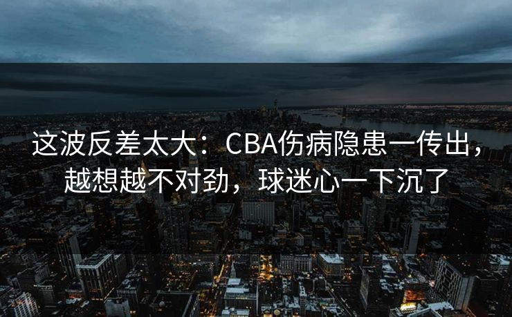 这波反差太大：CBA伤病隐患一传出，越想越不对劲，球迷心一下沉了