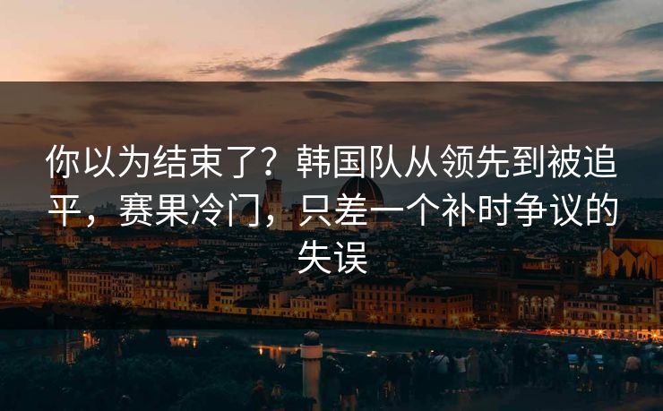 你以为结束了?韩国队从领先到被追平,赛果冷门,只差一个补时争议的失误 你以为结束了?韩国队从领先到被追平,赛果冷门,只差一个补时争议的失误