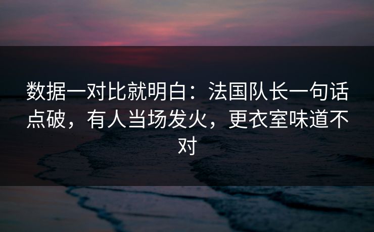 数据一对比就明白：法国队长一句话点破，有人当场发火，更衣室味道不对