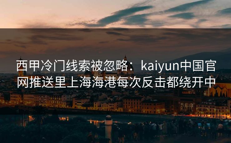 西甲冷门线索被忽略：kaiyun中国官网推送里上海海港每次反击都绕开中