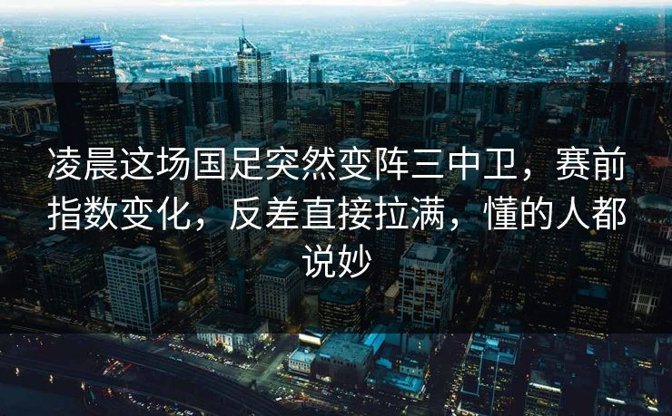 凌晨这场国足突然变阵三中卫，赛前指数变化，反差直接拉满，懂的人都说妙