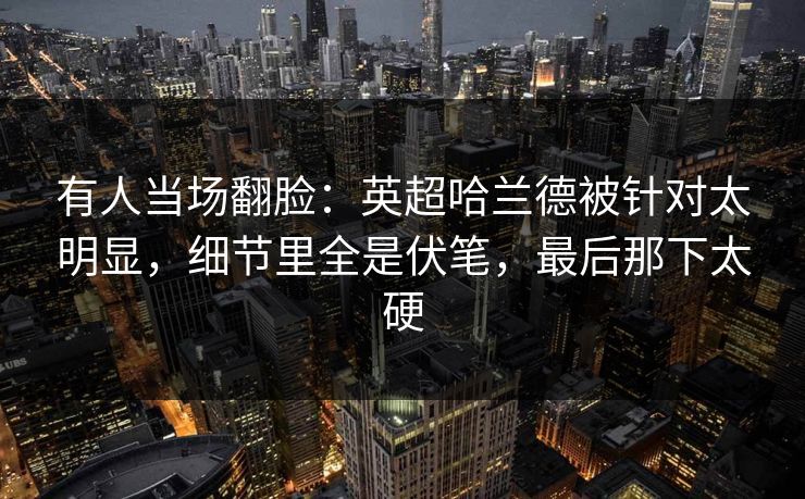 有人当场翻脸：英超哈兰德被针对太明显，细节里全是伏笔，最后那下太硬
