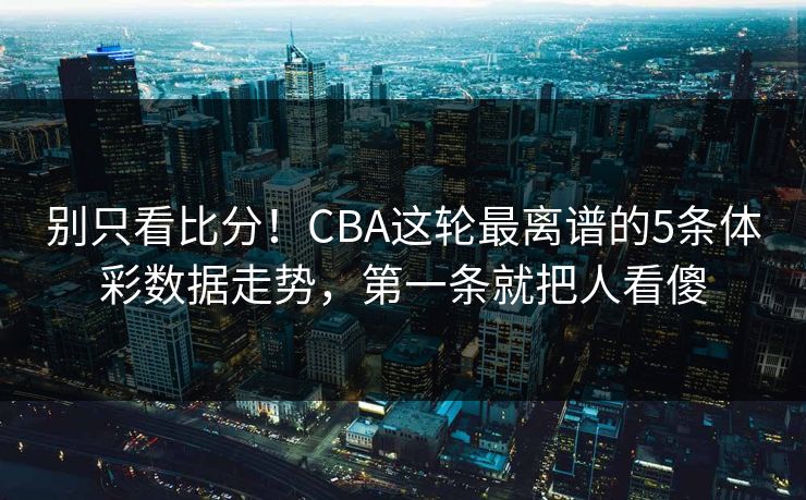 别只看比分！CBA这轮最离谱的5条体彩数据走势，第一条就把人看傻