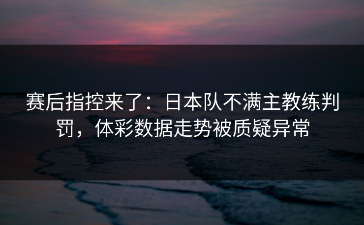 赛后指控来了：日本队不满主教练判罚，体彩数据走势被质疑异常