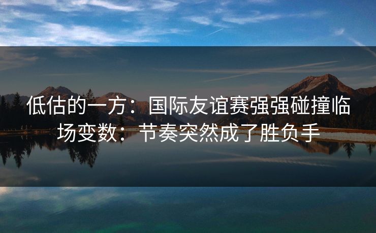 低估的一方：国际友谊赛强强碰撞临场变数：节奏突然成了胜负手