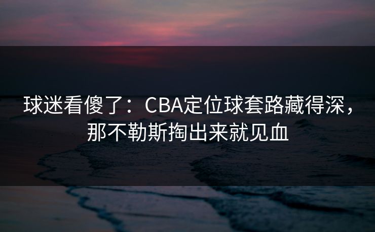 球迷看傻了:CBA定位球套路藏得深,那不勒斯掏出来就见血 球迷看傻了:CBA定位球套路藏得深,那不勒斯掏出来就见血