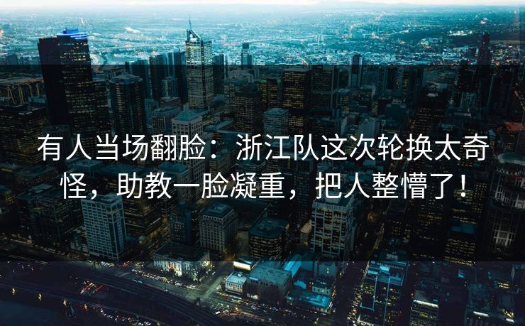 有人当场翻脸：浙江队这次轮换太奇怪，助教一脸凝重，把人整懵了！