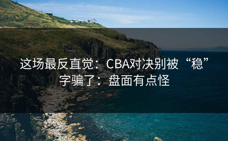 这场最反直觉：CBA对决别被“稳”字骗了：盘面有点怪