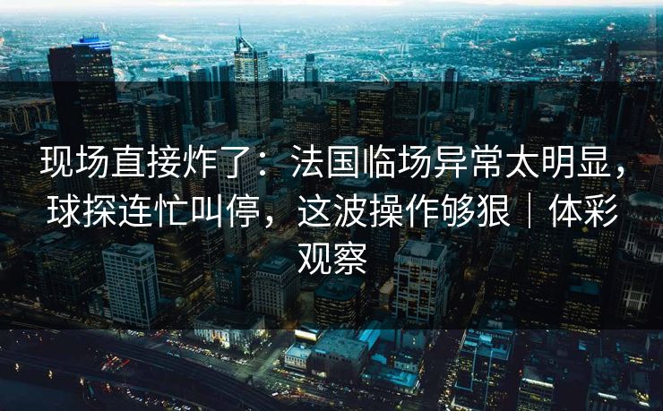 现场直接炸了：法国临场异常太明显，球探连忙叫停，这波操作够狠｜体彩观察