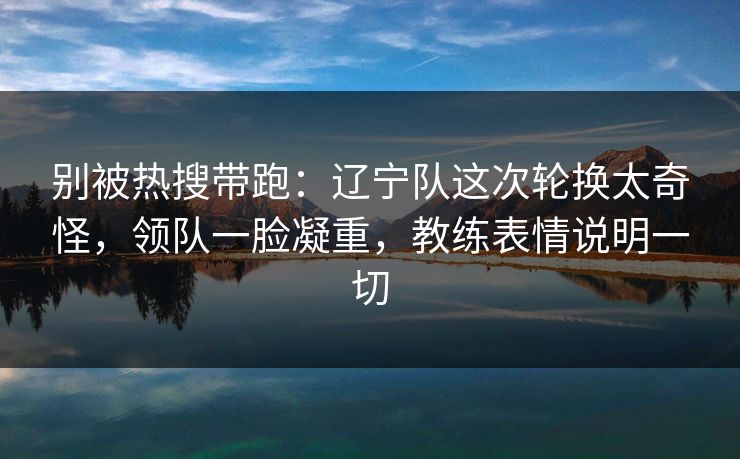 别被热搜带跑：辽宁队这次轮换太奇怪，领队一脸凝重，教练表情说明一切