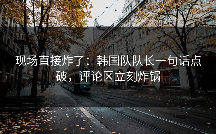 现场直接炸了：韩国队队长一句话点破，评论区立刻炸锅