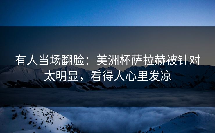 有人当场翻脸：美洲杯萨拉赫被针对太明显，看得人心里发凉