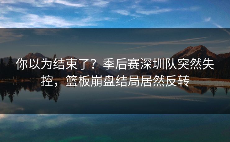你以为结束了?季后赛深圳队突然失控,篮板崩盘结局居然反转 你以为结束了?季后赛深圳队突然失控,篮板崩盘结局居然反转